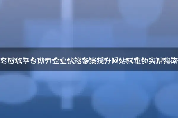 老域名回收平台助力企业快速备案提升网站权重的实用指南
